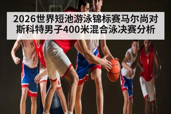 2026世界短池游泳锦标赛马尔尚对斯科特男子400米混合泳决赛分析